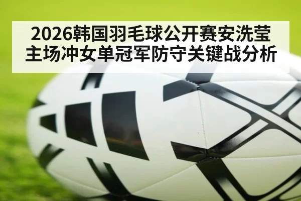 2026韩国羽毛球公开赛安洗莹主场冲女单冠军防守关键战分析